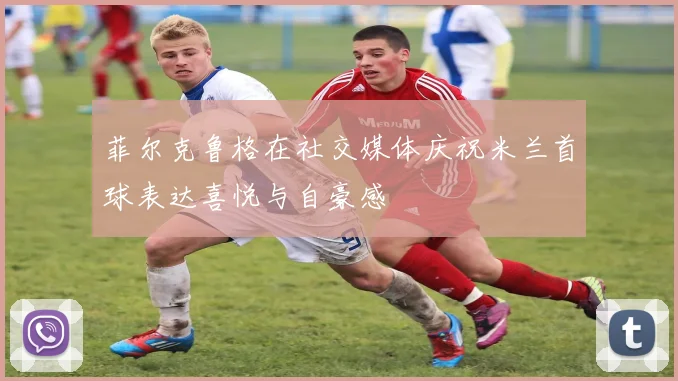 菲尔克鲁格在社交媒体庆祝米兰首球表达喜悦与自豪感