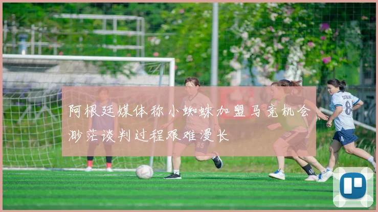 阿根廷媒体称小蜘蛛加盟马竞机会渺茫谈判过程艰难漫长