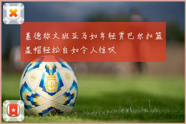 基德称文班亚马如年轻贾巴尔扣篮盖帽轻松自如令人惊叹