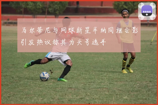 马尔蒂尼与网球新星辛纳同框合影引发热议称其为头号选手