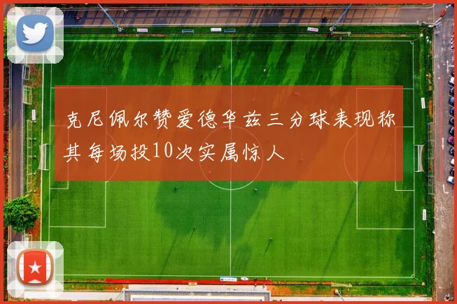 克尼佩尔赞爱德华兹三分球表现称其每场投10次实属惊人