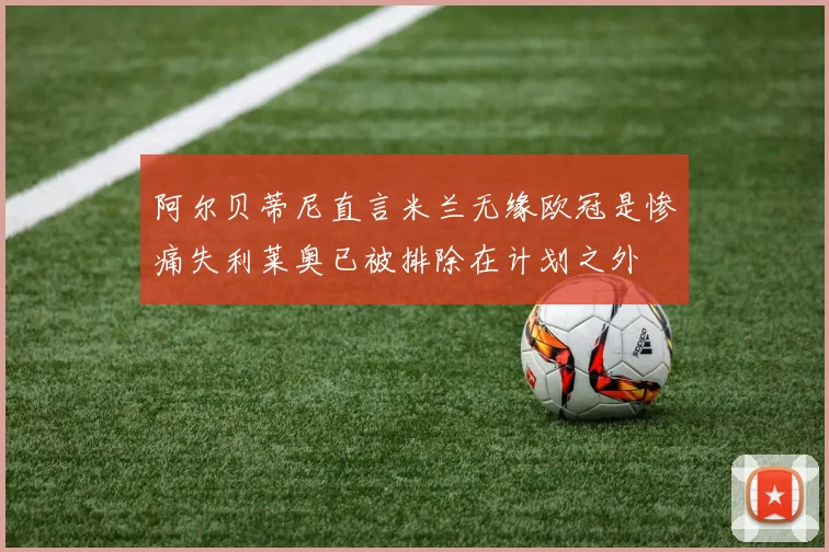 阿尔贝蒂尼直言米兰无缘欧冠是惨痛失利莱奥已被排除在计划之外