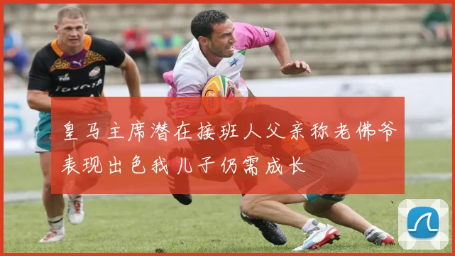 皇马主席潜在接班人父亲称老佛爷表现出色我儿子仍需成长