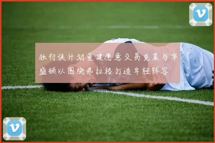 独行侠计划重建愿意交易克莱与华盛顿以围绕弗拉格打造年轻阵容