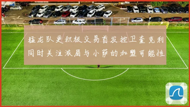 猛龙队更积极交易首发控卫奎克利同时关注浓眉与小萨的加盟可能性