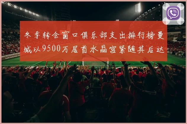 冬季转会窗口俱乐部支出排行榜曼城以9500万居首水晶宫紧随其后达8970万