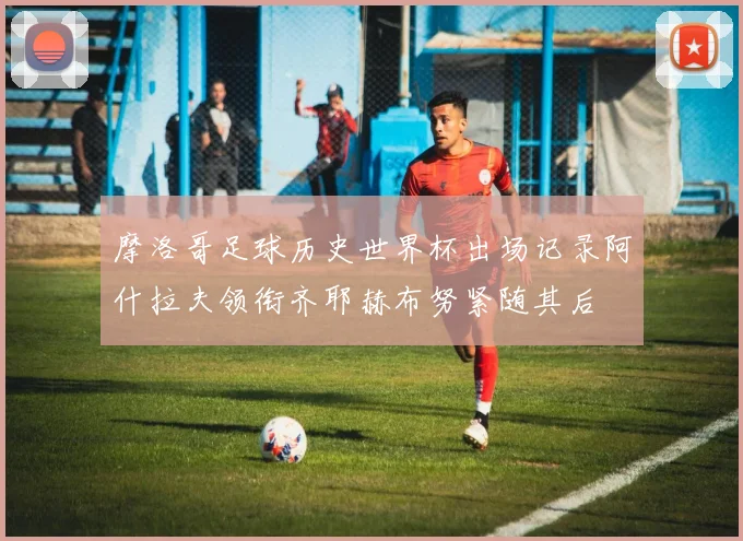 摩洛哥足球历史世界杯出场记录阿什拉夫领衔齐耶赫布努紧随其后