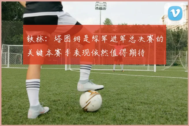 铁林：塔图姆是绿军进军总决赛的关键本赛季表现依然值得期待