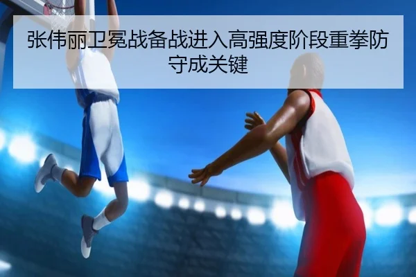 张伟丽卫冕战备战进入高强度阶段重拳防守成关键
